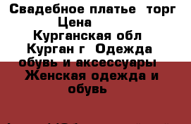 Свадебное платье( торг) › Цена ­ 6 000 - Курганская обл., Курган г. Одежда, обувь и аксессуары » Женская одежда и обувь   
